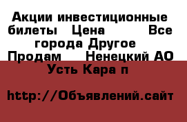 Акции-инвестиционные билеты › Цена ­ 150 - Все города Другое » Продам   . Ненецкий АО,Усть-Кара п.